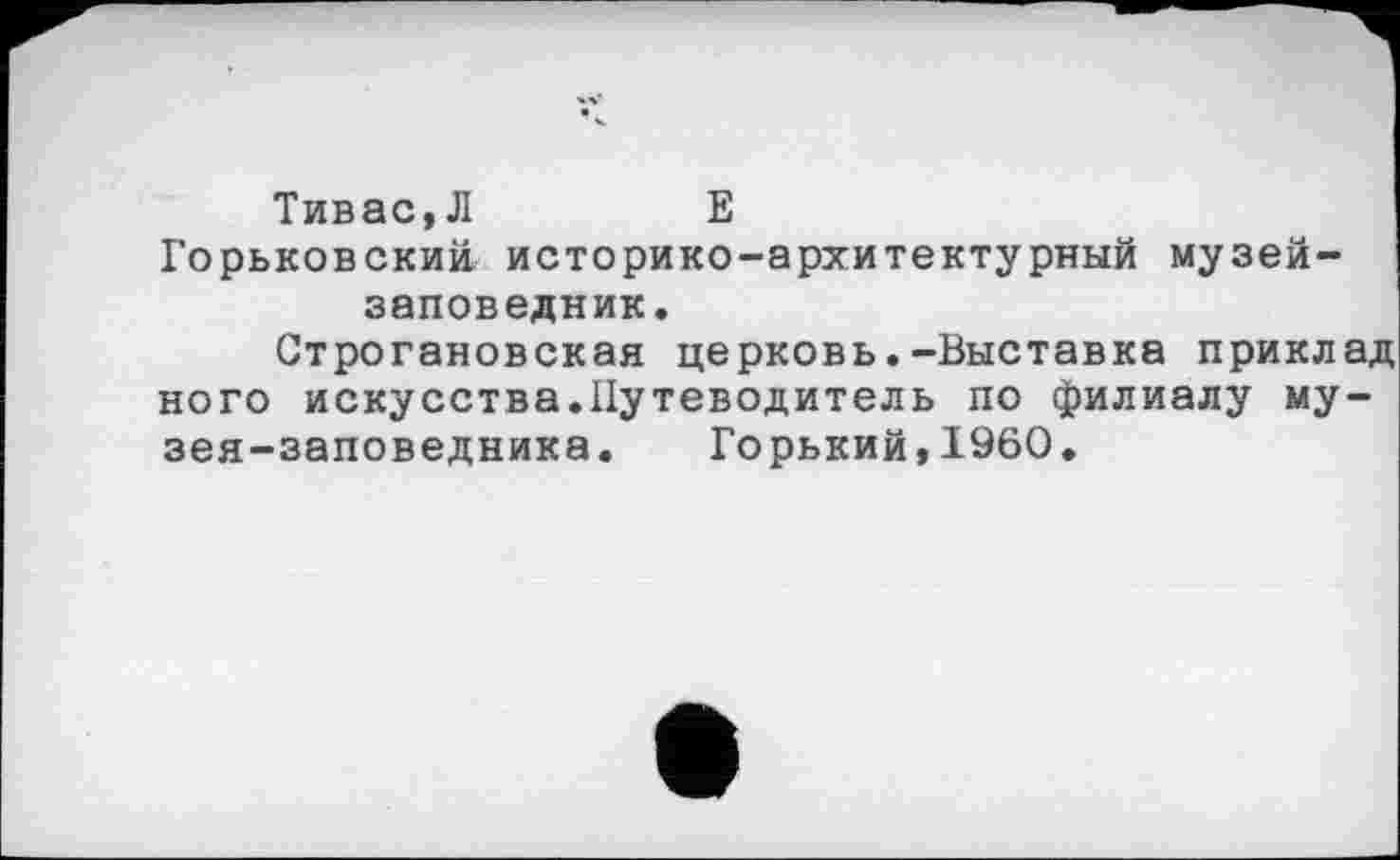 ﻿Тивас,Л	Е
Горьковский, историко-архитектурный музей-заповедник.
Строгановская церковь.-Выставка приклад ного искусства.Путеводитель по филиалу музея-заповедника. Горький,1960.